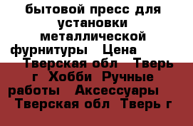 бытовой пресс для установки металлической фурнитуры › Цена ­ 1 000 - Тверская обл., Тверь г. Хобби. Ручные работы » Аксессуары   . Тверская обл.,Тверь г.